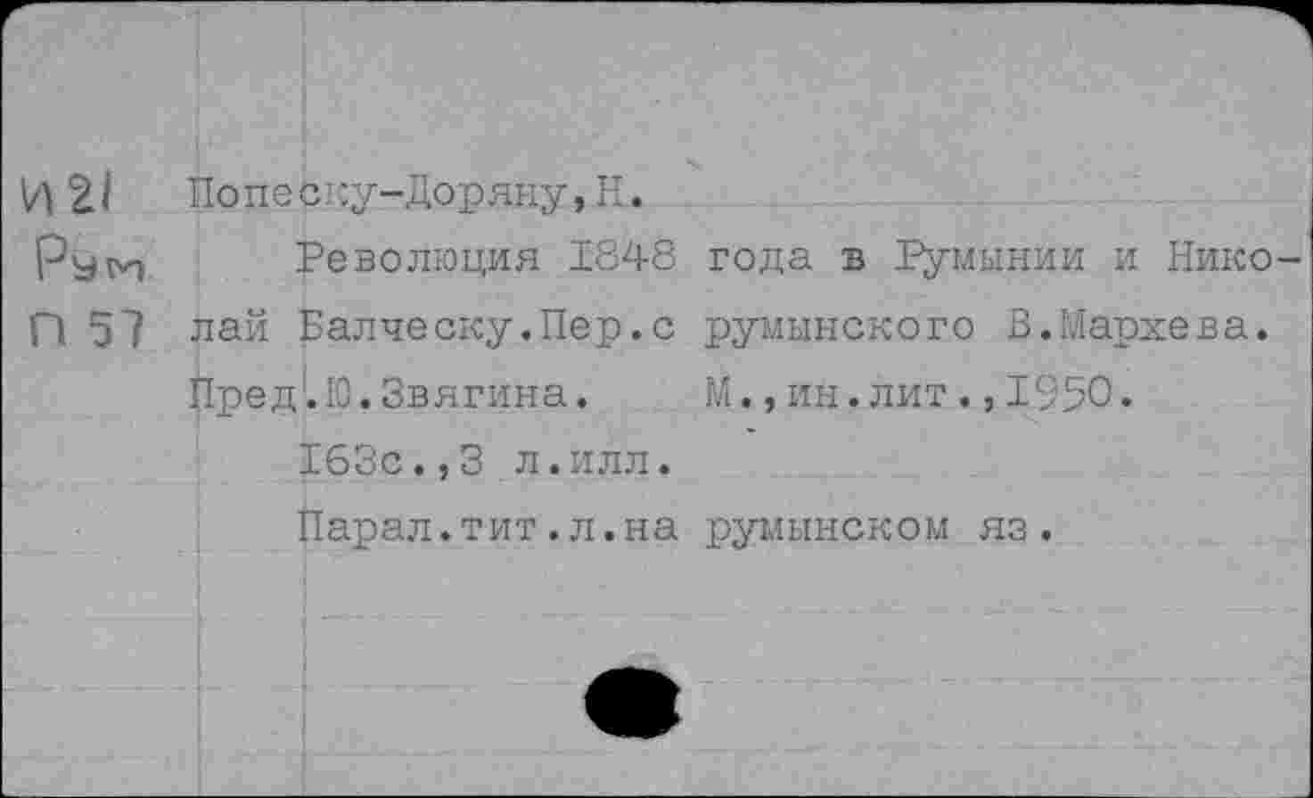 ﻿И 21 Попеску- Доряну, Н.
Ру 1И-	Революция 1848 года в Румынии и Нико-
П 5? лай Валческу.Пер.с румынского В.Мархева.
Пре д'. Ю. Звягина.	М., ин. лит ., 1950.
163с.,3 л.илл.
Парал.тит.л.на румынском яз.